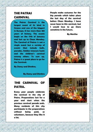 THE PATRAS
CARNIVAL
The Patras Carnival is the
largest event of its kind in
Greece and one of the biggest
in Europe. It has more than 180
years of history. The events
begin on the 17th of January
and last up to Clean Monday.
The Carnival of Patras is not a
single event but a variety of
events that include balls,
parades, hidden treasure hunts
and the children’s carnival
among others. To sum up,
Patras is a great place to go for
the Carnival.
By Demy and Dimitra.
By Demy and Dimitra
THE CARNIVAL OF
PATRA.
Every year people celebrate
the carnival in the city of
Patra. Preparations last for a
year and start when the
previous carnival parade ends.
Many residents of this city
participate in the preparations
without being paid, as
volunteers, because they like it
a lot.
People make costumes for the
big parade which takes place
the last day of the carnival
before Clean Monday. I have
never been to this carnival, but
I would love to go there
sometime in the future.
By Martha
 