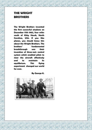 THE WRIGHT
BROTHERS
The Wright Brothers invented
the first successful airplane on
December 17th 1902, four miles
south of Kitty Hawk, North
Carolina, USA. If you like
planes, you should know this
about the Wright Brothers. The
brothers’ fundamental
breakthrough was their
invention of three-axis control
system which enabled pilots to
steer the aircraft effectively
and to maintain its
equilibrium. This flying
experiment changed our world
for ever.
By George K.
 