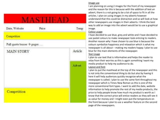 Image use
I am planning on using 2 images for the front of my newspaper
and the reason for this is because with the addition of text an
advert, there is a not going to be a lot of space to fit in all the
articles. I plan on using images in my adverts however
understand that this could be distraction and so will look at how
other newspapers use images in their adverts. I think the best
way to add an image into the advert would be to use a graphical
image.
Colour usage
I have decided to use blue, grey and white and I have decided to
use pastel colours to make newspaper look enticing to readers.
Another reason why I have chosen to use blue is because the
colours symbolize happiness and relaxation which is what my
newspaper is all about – making my readers happy. I plan to use
blue for the main elements of the newspaper.
Text Usage
I plan to use text that is informative and helps the reader to
relax from their worries as this is again something I want my
media product to help my audience to do.
Layout and font
I plan to put the masthead at the top of the newspaper and this
is not only the conventional thing to do but also by having it
here it will help audiences quickly recognize what the
newspaper is called. I plan to use the same font throughout my
newspaper which is Times New Roman as this is one of the
more conventional font types. I want to add the date, website
information to help promote the rest of my media products, the
price to help people know how much my product is worth as I
know that the correct price will entice readers as they will see it
as value for money and I might even put the temperature on
the front because I plan to use a weather feature on the second
page of the newspapers.

 