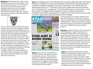 Masthead: The Shropshire Star’s logo is neatly
positioned into the top left corner which is more
aesthetically pleasing to see. This is because of
how consumers read media texts, we start
reading on the left and move to the right so
physiologically the logo being on the left is
aesthetic to consumers of media text. The logo
colour scheme is white and blue with yellow as a
secondary colour.
The blue colour scheme ties with the Shropshire
County coat of arms so the newspaper consumer
will feel a familiarity with the newspaper and as a
result The Shropshire Star will be more effective at
presenting itself as the regional newspaper of
Shropshire. The ‘Shropshire’ title is in yellow to
again keep with the county’s coat of arms and is in
smaller font whilst the ‘Star’ is bold and in white
to clearly stand out from the rest of the page. The
date and the website of the newspaper is listed
below the bold white ‘Star’ and the price is on the
far right of the date in a slightly larger font. The
price is not in big bold font and does not dominate
the page in anyway which shows that the
newspaper’s price is not a unique selling point.
This indicates that the newspaper has a regular
base that purchases their paper for the stories
rather than the low price.
Pugs: The newspaper only has two advertisements around the page which again indicates the
newspaper is bought for its stories about Shropshire rather than the adverts and deals that
are placed in the paper. The biggest and more see able advert is the “So What Have The
Romans Ever Done For Us?”. This advert is also a story headline where the story describes
how a ‘Shropshire girl” is proving to be a TV hit which advertises her show but also is a story
for the paper. This suggests that the Hypodermic model is in effective and drills the
information that the show is good because it is linked to the county where the consumer lives
so he/she is highly likely to absorb the opinion of the newspaper.
The second advert is for another Shropshire story
about ‘Miss Shropshire’ and how she is rising to a
national level which again is the Hypodermic Model
in effective again. The story once more is provoking
pride for the success of a local and the county which
a consumer is highly likely to be persuaded to
believe in.
Lead Story: the lead story here is also a lure because
as the newspaper is a regional newspaper, the
‘Flood Alert’ headline will lure most consumers
because they will read the cover of the newspaper
and be attracted to read the story as the ‘Flood
Alert’ could easily effect them. The font and size of
the lead story is big, black and bold and clearly is far
easier to read than the actual text. This shows that
the lead story is larger to the text to attract the
consumer to purchase the newspaper and then the
actual text is for them to read after they have been
attracted to the paper.
Kicker: The Shropshire Star possesses a ‘kicker’
below the masthead which follows a darker colour
scheme to the Star’s colour scheme and is
separated by a black outline. The kicker is about
local sport which is a really effective way of using a
‘kicker’ because the rest of the stories are more
economical with ‘Banks cutting 1,400 UK Jobs’. It
allows the consumer to be able to easily distinguish
the different types of stories instantly.
Sidebar: There are many more sidebars on
the side of the front cover with more stories
to intrigue the consumer. The titles for the
sidebars are in bold to help them stand out
from the text and they are in larger font sizes
to ensure this. This suggests that the sidebar
headlines must be bolder and larger for them
to be noticeable to the consumer.
 