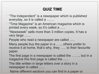 QQUUIIZZ TTIIMMEE
• “The Independent” is a newspaper which is published
everyday, so it is called a …….
• “Time Magazine” is an American magazine which is
printed every week, so it’s called a …..
• “Newsweek” sells more than 3 million copies. It has a
very large ……
• People who read a newspaper are called …..
• Many people buy the paper in a ….., others prefer to
receive it at home, that’s why, they ….. to their favourite
paper.
• The first page in a newspaper is called the ……., but in a
magazine this first page is called the …..
• The title written in large letters over a story in a
newspaper is called ......
• Name different sections you can find in a paper or
magazine.