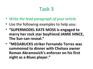 Task 3 Write the lead paragraph of your article. Use the following examples to help you: “ SUPERMODEL KATE MOSS is engaged to marry her rock star boyfriend JAMIE HINCE, The Sun can reveal.” “ MEGABUCKS striker Fernando Torres was summoned to dinner with Chelsea owner Roman Abramovich's enforcer on his first night as a Blues player.” 