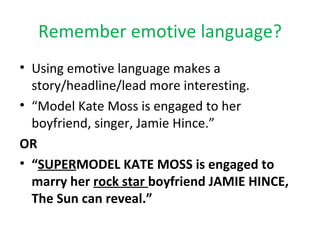 Remember emotive language? Using emotive language makes a story/headline/lead more interesting. “ Model Kate Moss is engaged to her boyfriend, singer, Jamie Hince.” OR “ SUPER MODEL KATE MOSS is engaged to marry her  rock star  boyfriend JAMIE HINCE, The Sun can reveal.” 