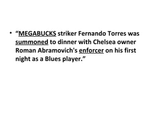 “ MEGABUCKS  striker Fernando Torres was  summoned  to dinner with Chelsea owner Roman Abramovich's  enforcer  on his first night as a Blues player.” 