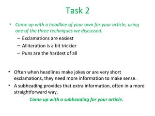 Task 2 Come up with a headline of your own for your article, using one of the three techniques we discussed. Exclamations are easiest Alliteration is a bit trickier Puns are the hardest of all Often when headlines make jokes or are very short exclamations, they need more information to make sense. A subheading provides that extra information, often in a more straightforward way. Come up with a subheading for your article. 