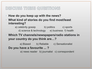 • How do you keep up with the news?
• What kind of stories do you find most/least
interesting?
a) celebrity gossip b) politics c) sports
d) science & technology e) business f) health
• Which TV channels/newspapers/radio stations in
your country do you think are…?
a) Biased b) Reliable c) Sensationalist
• Do you have a favourite ... ?
a) news reader b) journalist c) correspondent
 