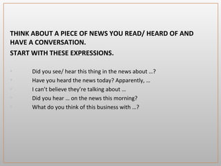 THINK ABOUT A PIECE OF NEWS YOU READ/ HEARD OF AND
HAVE A CONVERSATION.
START WITH THESE EXPRESSIONS.
• Did you see/ hear this thing in the news about …?
• Have you heard the news today? Apparently, …
• I can’t believe they’re talking about …
• Did you hear … on the news this morning?
• What do you think of this business with …?
 