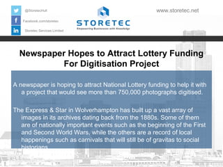 Newspaper Hopes to Attract Lottery Funding
For Digitisation Project
Facebook.com/storetec
Storetec Services Limited
@StoretecHull www.storetec.net
A newspaper is hoping to attract National Lottery funding to help it with
a project that would see more than 750,000 photographs digitised.
The Express & Star in Wolverhampton has built up a vast array of
images in its archives dating back from the 1880s. Some of them
are of nationally important events such as the beginning of the First
and Second World Wars, while the others are a record of local
happenings such as carnivals that will still be of gravitas to social
historians.
 