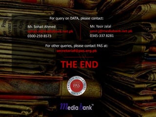 For query on DATA, please contact:

Mr. Sohail Ahmed                      Mr. Yasir Jalal
sohail.a@mediabank.net.pk             yasir.j@mediabank.net.pk
0300-259 8573                         0345-337 8281

         For other queries, please contact PAS at:
                secretariat@pas.org.pk



                  THE END
 