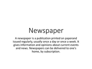 Newspaper
A newspaper is a publication printed on paperand
issued regularly, usually once a day or once a week. It
gives information and opinions about current events
and news. Newspapers can be delivered to one's
home, by subscription.
 