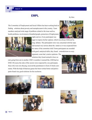 Issue 2 - 3



                                   EMPL                                                    By Maia




The Committee of Employment and Social Affairs has been working hard on
finding solutions about poverty and unemployment in the country. Team
members analyzed wide range of problems related to the issue such as,
health problems, involvement of disabled people, protection of Employment
                                    rights and etc..Every participant was
                                    eager to express his/her opinion, which was always followed by
                                    long debates. The participants were very concerned with the topic
                                    and seemed very serious about the matter as it was excpected from
                                    the name of the committee itslef. Some participants are awarded
                                    with good analytical skills, they found contradictions to every
                                    argument, some had creative opinions. The
                                    solutions they found seemed to have no
end, going from one to another AND to another it seemed like AND had no
END. Of course the rules of the session were respected by very participant,
those who were not obeying, received the punishment in front of whole com-
mittee. With the help of hilarious games the brain worked better and partici-
pants found very good solutions for the resolution.




Page 11
 
