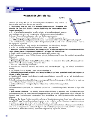 Issue 2 - 3



                        What kind of EYPer are you?
                                                                           By Maka


Who are you really? Are you the passionate politician? The wild party animal? Or
the laid-back snail? Take this quiz and find out!
1. You recently have met your chair and met your committee’s delegates. It is
time for TB. Your chair decides that you should play the “Human Knot”. Dur-
ing the game you….
a. Try to be as helpful as possible. In order to find a so-lution I think that it is neces-
sary to discuss and specu-late over potential solutions so we can untie this knot.
b. You are the one who cracks up the jokes and the fun-ny comments.
c. Follow the procedures/steps but you simply can’t be bothered to share your views.
2.As TB has ended you and your committee pro-ceed to committee work. How prepared are you?
a. For weeks before the session, I have been doing some in-depth research on the committee topic. I want to
be as prepared as possible.
b. No point in doing so, I sleep during CW so I can be the last one standing at night!
c. What? Did we have to do that? Because I didn’t know… not like I care…
3. The Press team have issued the “Speaker’s Cor-ner” where any session participant can raise their
voice about a matter (it can be anything really). What do you think of this?
a. This is a golden opportunity for me to debate a topic with someone else.
b. Isn’t enough that we have CW? By the way, when is the bus coming? I sense that tonight is going to be a
killer rave!!
c. That is just pathetic.
4. Time goes by rather fast during EYP sessions. Before you know it is time for GA. On a scale from 1
to 10, how much are you looking forward to this?
a. The scale can’t define my excitement!
b. Couldn’t you have asked me about the Farewell Party instead? Alright, I say 3 just because it’s so spatula
bor-ing.
c. The only use that GA serves is a good long nap, so I’d say 8.
5. Although the session is officially over, a Farewell Party has been organised for all participants. At
the party, what do you do?
a. I socialise with my new friends. I want to make this night into a memorable one so I will abstain from ex-
cessive drinking.
b. Good music, great drinks and fishing awesome peo-ple! I’m deffo delaying my trip home for at least one
day. I will be too hung-over tomorrow (or, today!)
c. Chillax with the crew over a pint of prime Belgian beer, yeah that’s the way you do it.
Results:
In order to find out your result you have to see which of the a-c alternatives you have the most. So if you have
mostly:
a. You are the Enthusiast. You burn for debates and the exchange of perplexed ideas. You like to aim high
and push yourself to the limits. Just don’t push yourself too much, enjoy the evening activities. After all, you
live only once. Continuing your career as an EYP-er seems likely, you could try out organising ses-sions and
chairing.
b. You are the Raver. Politics schmolitics, who cares? You think that people should learn to loosen up and
party like it’s 1999. Your abilities include the power to stay awake for weeks without showing any symp-toms.
A position as a journo may be the way forward, if you can be bothered.
c. You are the Snail. Although you have an inter-est in politics and intellectual debates, you cannot be both-
ered to be as energetic as the Enthusiast. If you re-ally have to do a job, you do it well, and that’s what you do
in CW and GA. These characteristics are suitable for practically any session position.



Page 17
 