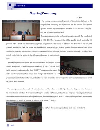 Issue 2 - 3



                                   Opening Ceremony
                                                                                                            By Nino

                                                     The opening ceremony generally consists of introducting the board to the

                                                    delegates and announcing the expectations for the session. The separate

                                                    speeches from the president and vice-presidents to wish the best EYP experi-

                                                    ence and success in committee work.

                                                    This opening ceremony has not been an exception as well. The president of

                                                    the NSC 2010 Teo lavrelashvili has held a splendid speech quoting the US

president John Kennedy and famous british explorer George mallory. We choose EYP because It’s here and we are here, and

generally our choice is EYP, that means: practice of English, break stereotypes, holding speeches, becoming a future leader, com-

municating, make new international friends and being successful both in life and the future profession. The vice – presidents have

as well wished a joyful session to the delegates and success in making resolu-

tions.

   The special guest of the session was introduced as well: TSU English lecturer

Dimitri Dolaberidze. He told us about the importance of the EYP to the youth,

that it is a way towards success for them. With EYP we can prove that we are the

unity, educated generation who is able to make changes only to better. The EYP

gives us a chance to be the number one, and we have to use it, acquire the skill of cooperation and become more conscious about

the current world problems.



  The opening ceremony has ended with national anthem and The anthem of the EU. Apart from that the power point slide show

has been shown to introduce the new commer delegates what the EYP means, its benefits and purposes. The delegates have been

shown both international sessions and regionl sessions, abroad and Georgia as well. As a result the delegates have become more

motivated they are willing to become the member of the huge EYP family.



                                                       So EYP-ers this session is your chance, try to make the best of it.




         Page 3
 