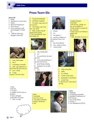 BUSU Times




                                  Press Team IDs
journo ID
1. Name                           1. Giorgi Chinchaladze
2. Nickname or secret name        2. chinchala, mogalate                                          1.Sopho Konjaria
3. Motto                          3. I’m chair, orga, jouro of                                    2.Gossiper
4. Best EYP Experience            the session!!                                                   3.We are not u think, we
5. Never have I                   4. All of them, eyp is the                                      are, we’re golden :P
6. If you could get a gift        best exp. Itself                                                4.Each session is unique for
   from delegate it would                                                                         me, sincerely.
                                  5. Been awaken myself           1.   Guram                      5.I have never ever broken a
   be
                                  during from session.            2.   n/a                        golden rule.
7. . Official of the day/
                                  6. Teo Lavrelashvili- actu-
   delegate of the day?                                           3.   No mottos :)               6.Hug
                                  ally, thank you                                                 7.Tiko, the chair of course :)
                                                                  4.   eyp kiev, Poland, nc-
                                                                  all sessions I have ever
                                                                  been.
                                                                  5. Sex with official!
                                                                  6. Two tickets to Paris
                                                                  7. Journo team!


                                         1. nino macharadze
                                         2. no!
                                         3. try your best to do your
                                         job well
 1.   maia mishveladze                   4. every eyp experience is
 2.   mai J                              the best of all for me
 3.   everything is possible             5. gone bungee jumpig
 4.   each eyp experience is             6. delegates are me gifts
 better then the previous one .          already
                                         7. teo!                              1.   sopho museridze
 5. seen a shost                                                              2.   sophy
 6. a song                                                                    3.   be realistic
 hmmm, I wll tell u later
                                                                              4.   will be in the future
                                                                              5.   participate in eyp before
                                                                              6.   a warm hug
                                                                               7. will tell you at the end of
                                                                               the day

 1.Tako
 2.sky ken
 3. I ca do J                                                                                  1.Maka
 4. zugdidi, the first eyp ex-                                                                 2. Magician
 perience.                            1.tatuli                                                 3. Everything is possible
 5. been a delegate                   2. Lastochka                                             4. InterRail Conferencee of
 6.chocolate, of course               3.never say never                                        EYP Ukriane
 7. – have no idea                    4. coin game in Poland                                   5. been at the Moon.
                                      5.sucken and blown                                       6. Frower :)
                                      6. kiss                                                  6. Teo Okanahsvili (ENVI)




 Page 4
 