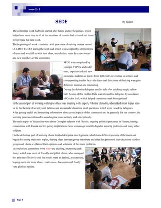 Issue 2 - 3




                                          SEDE                                                             By Guram


The committee work had been started after funny and joyful games, which
helped one more time to all of the members of team to feel relaxed and there-
fore prepare for hard work.
The beginning of work consisted with processes of making orders named
GOLDEN RULES during the work and which was accepted by all members
of team and was full as with new ideas, so old rules, made by experienced
and new members of the committee.
                                                  SEDE was completed by
                                                  younger EYPers and older
                                                  ones, experienced and new
                                                  members, students or pupils from different Universities or schools and
                                                  corresponding to this fact – the ideas and directions of thinking was quite
                                                  different, diverse and interesting.
                                                  During the debates delegates used to talk after catching magic yellow
                                                  ball. So one of the Golden Rule was allowed by delegates by assistance
                                                  of Golden Ball, which helped committee work be organized.
In the second part of working with topics there was meeting with expert, Nikoloz Chitadze, who talked about topics simi-
lar to the themes of security and defense and answered exhaustive to all questions, which were raised by delegates.
After getting useful and interesting information about actual topics of this committee and in generally for our country, the
working process continued in usual regime more actively and energetically.
The main topics of discussion were about Georgian relation with Russia, ongoing political processes in Europe, having
connections with Russia and it’s policy implications, how to manage to settle disputed security problems and many other
subjects.
On the definitive part of working chairs divided delegates into 4 groups, which took different corners of the room and
began discussing their mini topics, sharing ideas between group members and after that presented their decisions to other
groups and chairs, explained their opinions and solutions of the main problems.
In conclusion, committee work was very exciting, interesting and
funny, which was merit of friendly and gifted chairs, who managed
this process effectively and the results were as desired, as expected,
hoping more and more ideas, creativeness, discussion and finally
very glorious results.




    Page 9
 