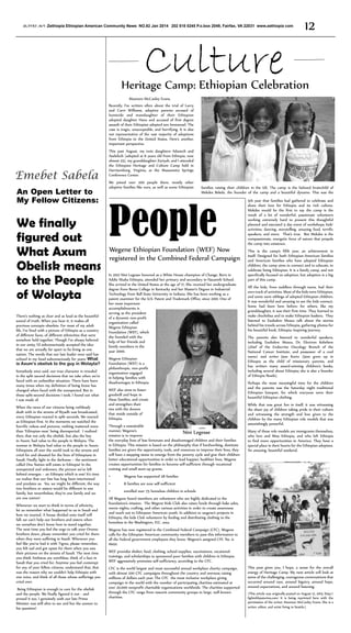 ዘኢትዮጵያ ጋዜጣ Zethiopia Ethiopian American Community News NO.82 Jan 2014 202 518 0245 P.o.box 2049, Fairfax, VA 22031 www.zethiopia com

Culture

12

Heritage Camp: Ethiopian Celebration
Maureen McCauley Evans.
Recently, I’ve written often about the trial of Larry
and Carri Williams, adoptive parents accused of
homicide and manslaughter of their Ethiopian
adopted daughter Hana and accused of first degree
assault of their Ethiopian adopted son Immanuel. The
case is tragic, unacceptable, and horrifying. It is also
not representative of the vast majority of adoptions
from Ethiopia to the United States. Here’s another,
important perspective.

Emebet Sabela
An Open Letter to
My Fellow Citizens:

We finally
figured out
What Axum
Obelisk means
to the People
of Wolayta
There’s nothing as clear and as loud as the beautiful
sound of truth. When you hear it, it makes all
previous concepts obsolete. For most of my adult
life, I’ve lived with a picture of Ethiopia as a country
of different faces, of different ethnicities that were
somehow held together. Though I’ve always believed
in our unity, I’d subconsciously accepted the idea
that we are actually far apart to be living as one
nation. The words that our late leader once said has
echoed in my head subconsciously for years: What
is Axum’s obelisk to the guy in Wolayta?
Somebody once said, our true character is revealed
in the split second decisions that we take when we’re
faced with an unfamiliar situation. There have been
many times when my definition of being brave has
changed when faced with the unexpected. But in
those split-second decisions I took, I found out what
I was made of.
When the news of our citizens being ruthlessly
dealt with in the streets of Riyadh was broadcasted,
every Ethiopian reacted in split seconds. We reacted
as Ethiopian first. In the moments we watched the
horrific videos and pictures, nothing mattered more
than ‘Ethiopian-ness’ being disrespected. I realized
then, that not only the obelisk, but also the boy
in Axum, had value to the people in Wolayta. The
woman in Wolayta had value to the people in Axum.
Ethiopians all over the world took to the streets and
cried for and shouted for the lives of Ethiopians in
Saudi. Finally, light in the darkness – the sentiment
called One Nation still exists in Ethiopia! In the
unexpected and unknown, the picture we’ve left
behind emerges – an Ethiopia which is one! It’s time
we realize that our fate has long been intertwined
and predates us. Yes, we might be different, the way
two brothers or sisters would be different in one
family, but nevertheless, they’re one family and we
are one nation!
Whenever we start to think in terms of ethnicity,
let us remember what happened to us in Saudi and
how we reacted. A house divided unto itself will
fall; we can’t help our brothers and sisters when
we ourselves don’t know how to stand together.
The next time you feel the urge to talk your Oromo
brothers down, please remember you cried for them
when they were suffering in Saudi. Whenever you
feel like you’ve had it with Tigres, please remember,
you felt sad and got upset for them when you saw
their pictures on the streets of Saudi. The next time
you think Amharas are worthless, think of a face in
Saudi that you cried for. Anytime you feel contempt
for any of your fellow citizens, understand that, that
was the reason why we couldn’t help Ethiopia with
one voice, and think of all those whose sufferings you
cried over.
Being Ethiopian is enough to care for the obelisk
and the people. We finally figured it out - and
proved it too. I genuinely wish our late Prime
Minister was still alive to see and live the answer to
his question!

This past August, my twin daughters Adanech and
Aselefech (adopted at 6 years old from Ethiopia, now
almost 25), my granddaughter Zariyah, and I attended
the Ethiopian Heritage and Culture Camp held in
Harrisonburg, Virginia, at the Massanetta Springs
Conference Center.
We joined over 200 people there, mostly other
adoptive families like ours, as well as some Ethiopian

families raising their children in the US. The camp is the beloved brainchild of
Mekdes Bekele, the founder of the camp and a beautiful dynamo. This was the

People

Wegene Ethiopian Foundation (WEF) Now
registered in the Combined Federal Campaign

In 2012 Nini Legesse honored as a White House champion of Change. Born in
Addis Ababa Ethiopia, attended her primary and secondary in Nazareth School.
She arrived in the United States at the age of 17. She received her undergraduate
degree from Berea College in Kentucky and her Master’s Degree in Industrial
Technology from Ball State University in Indiana. She has been working as a
patent examiner for the U.S. Patent and Trademark Office, since 2001. One of
her most important
accomplishments is
serving as the president
of a dynamic non-profit
organization called
Wegene Ethiopian
Foundation (WEF), which
she founded with the
help of her friends and
family members in the
year 2000.
Wegene Ethiopian
Foundation (WEF) is a
philanthropic, non-profit
organization engaged
in helping families with
disadvantages in Ethiopia.
WEF also aims to foster
goodwill and hope in
these families, and create
and strengthen their
ties with the donors
that reside outside of
Ethiopia.
Through a sustainable
manner, Wegene’s
Nini Legesse
mission is to improve
the everyday lives of less fortunate and disadvantaged children and their families
in Ethiopia. This mission is based on the philosophy that if hardworking, destitute
families are given the opportunity, tools, and resources to improve their lives, they
will have a stepping stone to emerge from the poverty cycle and give their children
better educational opportunities in order to lead happier, healthier lives. Wegene
creates opportunities for families to become self-sufficient through vocational
training and small start-up grants.
•	

All the kids, from toddlers through teens, had their
own track of activities. Most of the kids were Ethiopian,
and some were siblings of adopted Ethiopian children.
It was wonderful and amazing to see the kids connect.
Some had been here before; for others, like my
granddaughter, it was their first time. They learned to
make chechebsa and to make Ethiopian baskets. They
listened to Esubalew Meaza talk about the stories
behind his travels across Ethiopia, gathering photos for
his beautiful book, Ethiopia: Inspiring Journey.
The parents also listened to wonderful speakers,
including Esubalew Meaza, Dr. Electron Kebebew
(chief of the Endocrine Oncology Branch of the
National Cancer Institute, and possessor of a cool
name) and writer Jane Kurtz (Jane grew up in
Ethiopia as the child of missionary parents, and
has written many award-winning children’s books,
including several about Ethiopia; she is also a founder
of Ethiopia Reads).
Perhaps the most meaningful time for the children
and the parents was the Saturday night traditional
Ethiopian banquet, for which everyone wore their
beautiful Ethiopian clothing.
While that was great fun in itself, it was witnessing
the sheer joy of children taking pride in their culture
and witnessing the strength and love given to the
children by the many Ethiopian role models that was
astonishingly powerful.
Many of these role models are immigrants themselves,
who love and Miss Ethiopia, and who left Ethiopia
to find more opportunities in America. They have a
special place in their hearts for the Ethiopian adoptees.
An amazing, beautiful weekend.

8 families are now self-sufficient

•	

This is the camp’s fifth year, an achievement in
itself. Designed for both Ethiopian-American families
and American families who have adopted Ethiopian
children, the camp aims to connect and to educate, to
celebrate being Ethiopian. It is a family camp, and not
specifically focused on adoption, but adoption is a big
part of this camp.

Wegene has supported 28 families

•	

5th year that families had gathered to celebrate and
share their love for Ethiopia and its rich culture.
Mekdes would be the first to say the camp is the
result of a lot of wonderful, passionate volunteers
working extremely hard to present this thoughtful
planned and executed 4 day event of workshops, kids’
activities, dancing, storytelling, amazing food, terrific
speakers, and more. That’s true. But Mekdes is the
compassionate, energetic force of nature that propels
the camp into existence.

enrolled over 75 homeless children in schools

All Wegene board members are volunteers who are highly dedicated to the
foundation’s mission. The Wegene Kids Club also raises funds through bake sales,
movie nights, crafting, and other various activities in order to create awareness
and reach out to Ethiopian American youth. In addition to wegene’s projects in
Ethiopia, the kids Club volunteers by feeding and distributing clothing to the
homeless in the Washington, D.C. area.
Wegene has now registered in the Combined Federal Campaign (CFC). Wogene
calls for the Ethiopian American community members to pass this information to
all the Federal government employees they know. Wegene’s assigned CFC No. is
16021.
WEF provides shelter, food, clothing, school supplies, vaccinations, vocational
trainings, and scholarships to sponsored poor families with children in Ethiopia.
WEF aggressively promotes self-sufficiency, according to the CFC.
CFC is the world largest and most successful annual workplace charity campaign,
with almost 200 CFC campaigns throughout the country and overseas raising
millions of dollars each year. The CFC the most inclusive workplace giving
campaign in the world with the number of participating charities estimated at
over 20,000 nonprofit charitable organizations worldwide. The charities supported
through the CFC range from nascent community groups to large, well-known
charities.

This post gives you, I hope, a sense for the overall
energy of Heritage Camp. My next article will look at
some of the challenging, courageous conversations that
occurred around race, around bigotry, around hope,
around expectations, and around listening.
(This article was originally posted on August 12, 2013, http://
lightofdaystories.com/ It is being reprinted here with the
permission of the writer, Maureen McCauley Evans. She is a
writer, editor, and artist living in Seattle.)

 