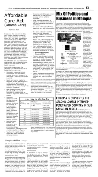 ዘኢትዮጵያ ጋዜጣ Zethiopia Ethiopian American Community News NO.82 Jan 2014 202 518 0245 P.o.box 2049, Fairfax, VA 22031 www.zethiopia com

Affordable
Care Act
(Obama Care)

o	 Small business owners will be
eligible for billions in tax credits to
help offer insurance coverage to
employees;
o	 New plans will have to offer free
preventive care and immunizations
;

Hamrawit Tesfa
In a survey that was done in 2011,
49.9 millions of Americans did not
have health insurance. In a country
that is very rich, many people suffer
unnecessarily because of the highly
expensive health care cost. It is
estimated that many countries that
have much less economic power than
the U.S.A have a much better health
care laws, than seen here. It is true
that there are many people who get
insurance through their job. Still, there
are lots of others who find their job
insurance too expensive. In addition,
many people don’t have insurance
because they simply don’t have the
income to buy one or their companies
don’t offer health insurance.
The affordable care act, nick named
Obama care, was introduced to cover
all those who are unable to afford
health insurance.
Among the many changes the
affordable care act introduces, let us
look at the few main ones
o	 Medicaid is expanding to cover
more people who can’t afford
medical care; more people will be
able to get a low or no cost health
insurance
o	 People who are not eligible for
Medicaid, yet still need assistance,
will be able to get financial
assistance from government, in
order to buy insurance from private
insurance companies.
o	 New plans and certain existing
plans that offer dependent
coverage will have to cover an
enrollee’s dependent children until
age 26;
o	 Insurance
companies won’t
be able to charge
more for preexisting conditions;
For example, if
a person with
severe diabetics
wants to buy
health insurance,
insurance
companies will not
be able to charge
him more because
of his/her preexisting condition

o	 Companies with 50 people or more
are required to give insurance
coverage to their full time
employees

o	 New plans and certain existing
plans that offer dependent
coverage will have to cover an
enrollee’s dependent children until
age 26;
o	 We can only get coverage during
special enrollment period. For
example march 2014 is the
deadline for enrollment in Md.
o	 There will be penalty for those
who could but did not register to
have health insurance; this is to
encourage the public to be insured
•	

Insurance Company
Accountability:

o	 Prohibits new plans and existing
group health plans from denying
coverage for children because of a
pre-existing medical condition;
o	 Remove arbitrary lifetime limits on
coverage in all plans, and remove
restrictive annual limits on benefits
in all new plans and existing group
health plans so people know that
all of the care they need will be
paid for;

premium and or
lower insurance
Cost if your
income is this

one

Less than 15,856

15,857-45,960

two

Less than 21,404

21,405-62,040

three

Less than 26,951

26,952-78,120

Four

Less than 32,499

32,500-94,200

Five

Less than 38,047

38,048-110,280

Six

Less than 43,595

43,596-126,360

Less than 49,143

49,144-142,440

Less than 54,691

54,692-158,520

o	 You have the right to quickly
appeal any health insurance
company decision.

The existence of endowment companies owned and controlled by political
parties is one of the controversial aspects of the investment climate in Ethiopia.
Endowment companies are allowed to own enterprises that compete with the
private sector, although it is unclear how the initial capital of these companies was
paid. To date these companies are presented as if they are regional development
organizations and each federal region is supposed to have at least one endowment
company holding various enterprises that operate factories, banks, insurance
companies, and other
business activities.
At present, there are
four endowments
under the umbrella
of the EPRDF. These
are: EFFORT (for
the rehabilitation
of Tigray region),
Endeavour (for
rehabilitation of
Amhara region),
Dinsho (focused
on rehabilitation
of Oromia Region),
and Wondo-Trading
(for rehabilitation
of Southern region).
EFFORT (The
Endowment Fund for
the Rehabilitation of
Tigray) is a multibillion dollars business
conglomerate, which
holds over eighty
portfolio companies
under it. In the financial sector, EFFORT is the sole shareholder of EPRDF
controlled Wegagen Bank.

A Glimpse of the Operation of Private Banks- Asnakech. G.

Medicaid
if your income
is this

o	 Essential health
Seven
benefits like
emergency care,
Eight
hospitalization,
prescription drugs,
and maternity and newborn care
must be included on all plans

Mix Of Politics and
Business in Ethiopia

In addition to this, three new parties owned banks were also established including,
Abay Bank, Lion International Bank, and Debub Global Bank. Lion International
o	 Prevent insurance companies from
Bank is composed of top party affiliated individuals, such as, Sebehat Nega
dropping insurance coverage when
(founder of the TPLF), and General Samora Yenus (Chief staff of the National
a person gets sick and needs it
Army). Abay Bank chair Tadesse Kassa (a member of the executive committee of
most.
the EPRDF); major shareholders include companies under Endeavour endowment.
Overall, The Affordable Care Act has two primary mechanisms Super patrons of Debub Global Bank include Shiferaw Shigute (President of
Southern regional state).
for increasing insurance coverage; expanding Medicaid
eligibility to include individuals within 138% poverty level and From the perspective of efficient competition, TPLF being the ruling party in the
creating state based insurance exchanges where individuals and present Ethiopian government creates suspicion concerning the equal treatment
small business can buy health insurance plans.
of EFFORT-companies and other non-party-related private companies. Given the
Individuals with incomes between 100% and
blending of politics and business, it is highly probable that business decisions are
400% of the federal poverty level will be eligible
being made solely on political justification rather than sound business principles.
Hence, in the absence of a conducive and reliable business environment, the
for some type of assistance.
growth of the private sector based on competition and vigorous market principles
What does income between 100% and 400
is futile.
means? Let us review it in the chart below

you may be eligible for
If your
household Size
is

13

Quality, affordable care for all, is the motto of the
affordable care act and its aim is to insure that as
many people are enrolled in a health insurance
they can afford.
	

Ethiopia is currently the
second lowest Internetpenetrated country in subSaharan Africa,
the first being Sierra Leone.
Approximately 700,000 of Ethiopia’s 85 million citizens had Internet access in
2010, reports Internet filtering and censorship watchdog OpenNet Initiative. As of
2006, those who accessed the Web via Internet cafes were also required to register
their name and address so the government can track down online illegal activities.
Even though e-mail service websites, major search engines, and VOIP service
homepages are not currently blocked in Ethiopia, a draconian punishment is likely
to keep citizens clear of online forms of communication.
However, there may still be hope for such technology in the future, claims the
blog Transforming Ethiopia. ”Having a television satellite dish was a criminal act in
Ethiopia 15 years before,” the post states. “Ironically, even low-cost houses built by
the government, dubbed condominiums, are now swarmed by the devices.”
The blog also noted that credit cards were also considered illegal for some time.
”Both examples show the distrust that the Ethiopian state has always had towards
technological advancement.”
If so, we could only wonder how the first jailed citizens of VOIP users would feel
when they get out of prison 15 years from now to find Skype possibly legal. (digital
trends)

Ethiopia: A Lifeline... from page 11
2008 about the process that had led to her
release, she was re-arrested in Ethiopia on 28
December 2008. Her pardon was revoked and
her life sentence re-imposed.
Amnesty International issued Urgent Actions
on her behalf and promoted her case in Write
for Rights 2009. For Birtukan, who was kept
in solitary confinement for long periods, this
collective effort was a lifeline.
“In 2009, only my mum and my daughter were
allowed to visit me,” says Birtukan. “I was really
cut off from the whole world. I didn’t have any
access to the media. We were not allowed to
talk about Amnesty International’s initiatives,
but my mum mentioned to me that Amnesty
people were trying to advocate for me. That
was like a silver lining. It gave me hope. It
connected me to the real world.”
Birtukan was finally freed in October 2010.
“The pressure you guys were exerting on the

Ethiopian government was very instrumental
in securing my release,” says Birtukan.
She hopes it will be possible to do this again,
this time for Eskinder.
Sustained optimism
In 2012, Eskinder was jailed for “terrorism”
after giving speeches and writing articles
criticizing the government and supporting
free speech. To Birtukan, his struggle is almost
heroic.
“Eskinder is one of the most virtuous people
I know in my country,” she says. “He really
believes in the good in all of us. It’s vivid in his
personal life and in his activism. The love he
has for his country, his dedication to seeing
people living a dignified life - it’s really huge.
“He didn’t start his activism with just criticizing
the government. He always gave them the
benefit of the doubt. He was relentlessly

committed to expressing his views, his ideas.”
That commitment triggered a campaign of
harassment, including threats, a ban on the
newspaper Eskinder ran with Serkalem, and
repeated imprisonment.
In 2005, when all three were jailed, Eskinder
was thrown into solitary confinement for
months on end. “That didn’t make him a
hateful person,” observes Birtukan. “Still, he
sustained his optimism and strong belief in
his cause.”
Indispensible support
With its network of supporters worldwide,
Amnesty’s potential to secure Eskinder’s
freedom is significant, notes Birtukan. “The
support we get as political prisoners is
indispensible.”
But, she adds, “We shouldn’t forget the people
back home - they would love to support

us - but the suppression is huge. People
can’t express that kind of protest against our
imprisonment in an organized way.” This
makes Amnesty International’s support all the
more crucial, she says.
It also lends legitimacy to the struggle. “Some
people say fighting for rights and democracy
in Africa is futile,” explains Birtukan. “Some
people even try to focus on the economic
performance of a country. But we mustn’t
trade off our human rights for monetary
benefit.
“The things you are working on - they validate
and reassert those aspirations and those
rights we have as human beings as inviolable,
no matter what. It has huge significance in
terms of the moral support you generate for
activists like Eskinder and myself.”

 