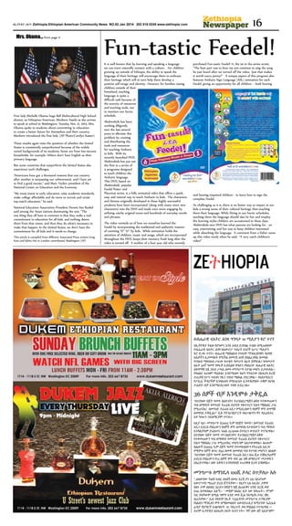 ዘኢትዮጵያ ጋዜጣ Zethiopia Ethiopian American Community News NO.82 Jan 2014 202 518 0245 www.zethiopia com

Mrs. Obama... from page 11

First lady Michelle Obama hugs Bell Multicultural High School
alumni, an Ethiopian-American, Menbere Assefa as she arrives
to speak at school in Washington, Tuesday, Nov. 12, 2013. Mrs.
Obama spoke to students about committing to education
to create a better future for themselves and their country.
Menbere introduced the first lady. (AP Photo/Carolyn Kaster)
These results again raise the question of whether the United
States is consistently outperformed because of the widely
varied backgrounds of its students. Some are from low-income
households, for example. Others don’t have English as their
primary language.
But some countries that outperform the United States also
experience such challenges.
“Americans have got a thousand reasons that one country
after another is surpassing our achievement, and I have yet
to find a good excuse,” said Marc Tucker, president of the
National Center on Education and the Economy.
“We must invest in early education, raise academic standards,
make college affordable and do more to recruit and retain
top-notch educators,” he said.
National Education Association President Dennis Van Roekel
said among the Asian nations dominating the test, “The
one thing they all have in common is that they make a real
commitment to education for all kids, and nothing deters
them from that vision, and then they do what’s necessary to
make that happen. In the United States, we don’t have the
commitment for all kids and it needs to change.
This article is compiled from different Associated Press writers Greg
Katz and Sylvia Hui in London contributed, Washington (AP)

16

Fun-tastic Feedel!
It is well known that by learning and speaking a language
we can more naturally connect with a culture. For children
growing up outside of Ethiopia, the ability to speak the
language of their heritage will encourage them to embrace
their heritage which will in turn help them develop a
positive self-image and identity. However, for families raising
children outside of their
homeland, teaching
language is quite a
difficult task because of
the scarcity of resources
and teaching tools, not
to mention our hectic
schedule.
Abshirokids has been
working diligently
over the last several
years to alleviate this
problem by creating
and distributing the
tools and resources
for teaching Amharic
to kids. With its
recently launched DVD,
Abshirokids has put out
the first in a series of
4 programs designed
to teach children the
Amharic language.
This DVD, based on
Abshirokids’ popular
Feedel Poster and
Placemat series, is a fully animated video that offers a quick,
easy and natural way to teach Amharic to kids. The characters
and themes originally developed in these highly successful
products have been incorporated (along with many more new
characters) into the DVD and made even more engaging by
utilizing catchy original tunes and hundreds of everyday words
and phrases.
The video reminds us of how we ourselves learned the
Feedel by incorporating the traditional and authentic manner
of counting “ሀ” “ሁ” by kids. While animation holds the
attention of children, music and songs, which are incorporated
throughout the DVD, keeps their memory fresh long after the
video is turned off. A mother of a four year old who recently

purchased Fun-tastic Feedel! #1, the 1st in the series wrote,
“The best part was to hear my son continue to sing the song
he just heard after we turned off the video. Just that makes
it worth every penny!” A unique aspect of this program also
features Amharic Sign Language (ASL) animation for each
Feedel, giving an opportunity for all children – both hearing

and hearing-impaired children - to learn how to sign the
complete Feedel.
As challenging as it is, there is no better way to impart in our
kids a strong sense of their cultural heritage than teaching
them their language. While fitting in our hectic schedules,
teaching them the language should also be fun and employ
the learning styles children are accustomed to these days.
Abshirokids new DVD has what parents are looking for - an
easy, entertaining and fun way to keep children interested
while absorbing the language. A comment from a father sums
up this video nicely when he said, “A very catch children’s
video!”

Zeትhiopia

ለብሔራዊ ቲአትር ሕንጻ ግንባታ 10 ሚሊዮን ዩሮ ተገኘ
በኢትዮጵያ ትልቁ የሆነውና እንደ አዲስ ይገነባል ተብሎ ለሚጠበቀው
የብሔራዊ ቴአትር ሕንፃ ከአውሮፓ ኅብረት አገሮች አሥር ሚሊዮን
ዩሮ ድጋፍ ተገኘ። ብሔራዊ ማዕከልነቱ የተለያየ ማኅበረሰባዊና ባህላዊ
እሴቶችን ሊያመላክት የሚችል ዘመናዊ ሕንፃ ያስልፈገዋል በመባሉ
የገንዘብ ማሰባሰብ ሥራው ከጥቂት ዓመታት በፊት ጀምሯል። ከዓመታት
በፊት 50ኛ ዓመት የወርቅ ኢዩቤልዩ በዓሉን ያከበረው ብሔራዊ ቴአትር
በቀዳማዊ አፄ ኃይለ ሥላሴ ዘመነ መንግሥት የታነፀ መሆኑ ይታወቃል፡፡
የባህልና ቱሪዝም ሚኒስቴር እንደሚለው ከሆነ ግንባታው በአፍሪካ ደረጃ
ተጠቃሽ የሥነ ጥበብና የኪነ ጥበብ ማዕከል ያደርገዋል፡፡ የአስተዳደርና
የፖሊሲ ችግሮችም እንዳሉበት የሚነገርለት ኢትዮጵያዊው ተቋም የህንጻ
ተሐድሶ ብቻ እንደማይደርገለት ተስፋ ይደረጋል።

36 ሰዎች ብቻ እንዲሞቱ ታቅዷል
“በተያዘው በጀት ዓመት በዕድገትና ትራንስፎርሜሽን ዕቅድ የተቀመጠውን
ግብ ለማሳካት የመንገድ ትራፊክ ደህንነት የቁጥጥርና የሕግ ማስከበር ሥራ
የሚጠናከር በመንገድ ትራፊክ አደጋ የሚደርሰውን የሰዎች ሞት በግማሽ
ለመቀነስ ታቅዷል።” ሲሉ የትንራንስፖርት ባለሥልጣን ዋና ዳይሬክተር
አቶ ካሳሁን ኃይለማርያም ተናገሩ።
እዚያ ላይ፣ መንግሥት በ2005 ዓ.ም የበጀት ዓመት፣ በመንገድ ትራፊክ
አደጋ ይደርስ የነበረውን የሰዎች ሞት ለመቀነስ የታቀደውን ግብ ማሳካት
እንዳልቻለም ድሬክተሩ ነሐሴ 15/2006 በተደረገ ውይይት ተናግረዋል።
በተያዘው በጀት ዓመት ግን በዕድገትና ትራንስፎርሜሽን ዕቅድ
የተቀመጠውን ግብ ለማሳካት የመንገድ ትራፊክ ደህንነት የቁጥጥርና
የሕግ ማስከበር ሥራ የሚጠናከር መሆኑንም አስታውቀዋል። በሁሉም
ክልሎች በ2005 ዓ.ም በጀት ዓመት የተመዘገበውን የትራፊክ አደጋና
የሚሞቱ ሰዎች ቁጥር በ50 በመቶ ለመቀነስ ግብ የተጣለ መሆኑን ገልጸው
“በተያዘው በጀት ዓመት በመንገድ ትራፊክ አደጋ በ10 ሺህ ተሽከርካሪዎች
ይደርስ የነበረውን የ72 ሰዎች ሞት ወደ 36 ዝቅ ለማድረግ” መታቀዱን
አስረድተዋል። ሰው እቅዱን እንዳያበላሽ ተጠንቅቆ ቢነዳ ይሻለዋል።

መንግሥቱ ለማንዴላ 100ሺ ዶላር ሰጥቻለሁ አሉ
"..ለሰውየው ትልቅ ክብር ስላለኝ በመሪ ደረጃ ያን ጊዜ ባይሆኑም
አውሮፕላን ማረፊያ ድረስ ሸኘኋቸው፡፡ የዚያን ጊዜ ኦሊቨር ታምቦ
በፅኑ ታሞ ስለነበር እርሱን ስዊድን ሄጄ ልጠይቅና ህንድ ደርሼ ወደ
አገሬ እመለሳለሁ አሉኝ፡፡ " መቼም ከእስር ቤት ነው የወጡት፡፡ ምንም
ነገር የላቸውም በሚል ግምት አንድ መቶ ሺሕ የአሜሪካ ዶላር ቼክ
ሰጠኋቸው፡" ሲሉ የቀድሞ የኢት ፕሬዚዳንት መንግሥቱ ኃ/ማርያም
የኔልሰን ማንዴላን ሞት በማስመልከት አውስትራሊያ ከሚገኘው ኤቢኤስ
ሬዲዮ የአማርኛ አገልግሎት ጋር ባደረጉት ቃለ ምልልስ ተናግረዋል ፡፡
ድሮም ኢትዮጵያ ለአፍሪካ ነጻነት ፍቱን ናት። "የኛ ሰው ለኛ አይሆንም!"

 