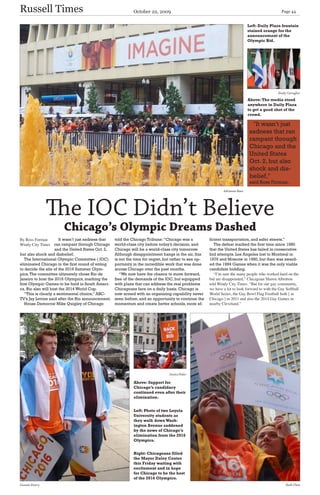 Russell Times                                                  October 22, 2009                                                                     Page 44


                                                                                                                                 Left: Daily Plaza fountain
                                                                                                                                 stained orange for the
                                                                                                                                 announcement of the
                                                                                                                                 Olympic Bid.




                                                                                                                                                  Emily Carragher

                                                                                                                                 Above: The media stood
                                                                                                                                 anywhere in Daily Plaza
                                                                                                                                 to get a good shot of the
                                                                                                                                 crowd.

                                                                                                                                    ''It wasn’t just
                                                                                                                                  sadness that ran
                                                                                                                                  rampant through
                                                                                                                                  Chicago and the
                                                                                                                                  United States
                                                                                                                                  Oct. 2, but also
                                                                                                                                  shock and dis-
                                                                                                                                  belief,''
                                                                                                                                  said Ross Forman.
                                                                                                                 Adrianna Baez




                The IOC Didn’t Believe
                        Chicago’s Olympic Dreams Dashed
% 5RVV )RUPDQ         It wasn’t just sadness that   told the Chicago Tribune: “Chicago was a            ficient transportation, and safer streets.”
:LQG &LW 7LPHV    ran rampant through Chicago      world-class city before today’s decision, and          The defeat marked the first time since 1980
                    and the United States Oct. 2,    Chicago will be a world-class city tomorrow.        that the United States has failed in consecutive
but also shock and disbelief.                        Although disappointment hangs in the air, this      bid attempts. Los Angeles lost to Montreal in
   The International Olympic Committee ( IOC)        is not the time for regret, but rather to see op-   1976 and Moscow in 1980, but then was award-
eliminated Chicago in the first round of voting      portunity in the incredible work that was done      ed the 1984 Games when it was the only viable
to decide the site of the 2016 Summer Olym-          across Chicago over the past months.                candidate bidding.
pics. The committee ultimately chose Rio de             “We now have the chance to move forward,            ´,·P VXUH WKH PDQ SHRSOH ZKR ZRUNHG KDUG RQ WKH
Janeiro to host the 2016 Olympics, marking the       free of the demands of the IOC, but equipped        ELG DUH GLVDSSRLQWHG µ &KLFDJRDQ 6KDZQ $OEULWWRQ
first Olympic Games to be held in South Ameri-       with plans that can address the real problems       WROG :LQG &LW 7LPHV ´%XW IRU RXU JD FRPPXQLW
ca. Rio also will host the 2014 World Cup.           Chicagoans face on a daily basis. Chicago is        ZH KDYH D ORW WR ORRN IRUZDUG WR ZLWK WKH *D 6RIWEDOO
   “This is clearly a sentimental choice,” ABC-      now armed with an organizing capability never       :RUOG 6HULHV WKH *D %RZO )ODJ )RRWEDOO ERWK > LQ
TV’s Jay Levine said after the Rio announcement.     seen before, and an opportunity to continue the     &KLFDJR @ LQ       DQG DOVR WKH      *D *DPHV LQ
   House Democrat Mike Quigley of Chicago            momentum and create better schools, more ef-        QHDUE &OHYHODQG µ




                                                                                  Jessica Peker

                                                               Above: Support for
                                                               Chicago’s candidacy
                                                               continued even after their
                                                               elimination.


                                                               Left: Photo of two Loyola
                                                               University students as
                                                               they walk down Wash-
                                                               ington Avenue saddened
                                                               by the news of Chicago’s
                                                               elimination from the 2016
                                                               Olympics.


                                                               Right: Chicagoans filled
                                                               the Mayor Daley Center
                                                               this Friday waiting with
                                                               excitement and in hope
                                                               for Chicago to be the host
                                                               of the 2016 Olympics.
Genesis Emery                                                                                                                                          Ruth Chan
 