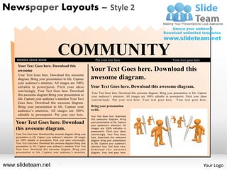 Newspaper Layouts – Style 2




    xxxxxxx xxxxx xxxxx
                                            COMMUNITY                         Put your text here                                          Your text goes here
     Your Text Goes here. Download this
     awesome                                                              Your Text Goes here. Download this
     Your Text Goes here. Download this awesome
     diagram. Bring your presentation to life. Capture                    awesome diagram.
     your audience’s attention. All images are 100%
     editable in powerpoint. Pitch your ideas                             Your Text Goes here. Download this awesome diagram.
     convincingly. Your Text Goes here. Download
                                                                          Your Text Goes here. Download this awesome diagram. Bring your presentation to life. Capture
     this awesome diagram Bring your presentation to                      your audience’s attention. All images are 100% editable in powerpoint. Pitch your ideas
     life. Capture your audience’s attention Your Text                    convincingl y. P ut your te xt here. Your text goes h ere. Your text goes here .
     .                                .
     Goes here. Download this awesome diagram.
     Bring your presentation to life. Capture your                        Bring your presentation
     audience’s attention. All images are 100%                            to life.
     editable in powerpoint. Put your text here.                          Your Text Goes here. Download
                                                                          this awesome diagram. Bring
    Your Text Goes here. Download                                         your presentation to life. Capture
                                                                          your audience’s attention. All
    this awesome diagram.                                                 images are 100% editable in
                                                                          powerpoint. Pitch your ideas
    Your Text Goes here. Download this awesome diagram. Bring your        convincingly. Your Text Goes
    presentation to life. Capture your audience’s attention. All images   here. Download this awesome
    are 100% editable in powerpoint. Pitch your ideas convincingly.       diagram Bring your presentation
    Your Text Goes here. Download this awesome diagram Bring your         to life. Capture your audience’s
    presentation to life. Capture your audience’s attention Your Text     attention Your Text Goes here.
    Goes here. Download this awesome diagram. Bring your                  Download this awesome
    presentation to life. Capture your audience’s attention.              diagram. Your text goes here.




www.slideteam.net
    .                                         .
                                                                                                                                                                   Your Logo
 