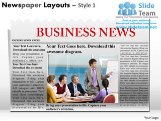 Newspaper Layouts – Style 1



  xxxxxxx xxxxx xxxxx
   Your Text Goes here.                     Your Text Goes here. Download this       Your Text Goes here. Download
                                                                                     this awesome diagram. Bring your
   Download this awesome                                                             presentation to life. Capture your
   Bring your presentation to
                                            awesome diagram.                         audience’s attention.

   life. Capture your                                                                Your Text Goes here. Download
                                                                                     this awesome diagram. Bring your
   a u d i e n c e ’s a t t e n t i o n .                                            presentation to life. Capture your
   Your Text Goes here.                                                              audience’s attention. All images
                                                                                     are 100% editable in powerpoint.
   Download this awesome                                                             Pitch your ideas convincingly.
                                                                                     Your Text Goes here. Download
   Yo u r Te x t G o e s h e r e .                                                   this awesome diagram. Bring your
   Download this awesome                                                             presentation to life. Capture your
   diagram. Bring your                                                               audience’s attention. All images
                                                                                     are 100% editable in powerpoint.
   presentation to life. Capture                                                     Pitch your ideas convincingly.
   your audience’s attention.
   All images are 100%                                                               Your Text Goes here. Download
                                                                                     this awesome diagram. Bring your
   editable in powerpoint. Pitch                                                     presentation to life. Capture your
   your ideas convincingly.                                                          audience’s attention. All images
   Yo u r Te x t G o e s h e r e .                                                   are 100% editable in powerpoint.
                                                                                     Your Text Goes here. Download
   Download this awesome                                                             this awesome diagram. Bring your
   d i a g r a m . B r i n g y o u r Bring your presentation to life. Capture your   presentation to life.
   presentation to life.
                                            audience’s attention.

                                                                                                                  Your Logo
 