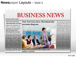 Newspaper Layouts – Style 1



   xxxxxxx xxxxx xxxxx
   Your Text Goes here.                     Your Text Goes here. Download this       Your Text Goes here. Download
                                                                                     this awesome diagram. Bring your
   Download this awesome                                                             presentation to life. Capture your
   Bring your presentation to
                                            awesome diagram.                         audience’s attention.

   life. Capture your                                                                Your Text Goes here. Download
                                                                                     this awesome diagram. Bring your
   a u d i e n c e ’s a t t e n t i o n .                                            presentation to life. Capture your
   Your Text Goes here.                                                              audience’s attention. All images
                                                                                     are 100% editable in powerpoint.
   Download this awesome                                                             Pitch your ideas convincingly.
                                                                                     Your Text Goes here. Download
   Yo u r Te x t G o e s h e r e .                                                   this awesome diagram. Bring your
   Download this awesome                                                             presentation to life. Capture your
   diagram. Bring your                                                               audience’s attention. All images
                                                                                     are 100% editable in powerpoint.
   presentation to life. Capture                                                     Pitch your ideas convincingly.
   your audience’s attention.
   All images are 100%                                                               Your Text Goes here. Download
                                                                                     this awesome diagram. Bring your
   editable in powerpoint. Pitch                                                     presentation to life. Capture your
   your ideas convincingly.                                                          audience’s attention. All images
   Yo u r Te x t G o e s h e r e .                                                   are 100% editable in powerpoint.
                                                                                     Your Text Goes here. Download
   Download this awesome                                                             this awesome diagram. Bring your
   d i a g r a m . B r i n g y o u r Bring your presentation to life. Capture your   presentation to life.
   presentation to life.
                                            audience’s attention.

                                                                                                                  Your Logo
 