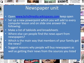 Newspaper unit
• Open www.bchs9media.wikispaces.com keep open
• Set up a new powerpoint which you will add to every
  computer lesson and on slide one answer the
  following:
• Make a list of tabloids and broadsheets
• Where else can people find the news apart from
  newspapers?
• Which is the main way that members of your family get
  the news?
• Suggest reasons why people will buy newspapers as
  well as getting their news from the sources you listed.
 
