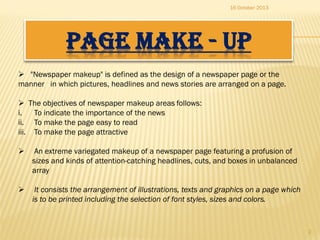 16 October 2013

PAGE MAKE - UP
 "Newspaper makeup" is defined as the design of a newspaper page or the
manner in which pictures, headlines and news stories are arranged on a page.
 The objectives of newspaper makeup areas follows:
i.
To indicate the importance of the news
ii. To make the page easy to read
iii. To make the page attractive


An extreme variegated makeup of a newspaper page featuring a profusion of
sizes and kinds of attention-catching headlines, cuts, and boxes in unbalanced
array



It consists the arrangement of illustrations, texts and graphics on a page which
is to be printed including the selection of font styles, sizes and colors.

2

 