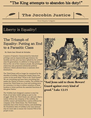 “The King attempts to abandon his duty!”
The Jacobin Justice
Henri Batptise-Grégoire
Liberty is Equality!
The Triumph of
Equality: Putting an End
to a Parasitic Class
By Marie Jean Hérault de Séchelles
A system of injustice characterized by inherited
privilege and an impenetrable gap between the
wealthy and the poor has been upheld by the nobility
class for generations. In addition to living opulent
lives at the cost of the common people, this privileged
aristocracy also possessed substantial political
influence, which allowed them to maintain their
domination.
The Third Estate will no longer be contained by the
shackles of nobility. Emmanual Joseph Sieyes was
correct in his work titled “What is the Third Estate?”
We are everything and have been everything that
makes the Nation of France a reality. The nobility has
treated the Third Estate as a host and nothing more
for centuries, it is time to relieve ourselves of these
burdens to better perform the essential functions of
this great Nation.
The Nobility have designed a system to steal the
fruits of our labor while taking no part in the
struggle. While the Third Estate can call each other a
nation without the company of the nobility, the
nobility cannot call themselves a nation without the
company of the Third Estate. The Third Estate
embodies that of the French Nation, and abolishing
the fraudulent titles of nobility is the next virtuous
step we must take to ensure the General Will of the
people is met.
“And Jesus said to them: Beware!
Guard against every kind of
greed.” Luke 12:15
 