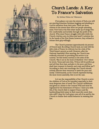 Church Lands: A Key
To France’s Salvation
By Jérôme Pétion de Villeneuve
If you glance out onto the streets of Paris, you will
see starving homeless Parisians begging and pleading to
God for salvation from their pain. There are more
citizens in the streets than there are people attending
mass. Now look at the first estate made up of clergy who
live comfortably and lavishly through the profit of the
church. Why must France struggle with debt while the
Church clutches onto its tithes and land? A solution lies
in the hands of the First Estate; however, they refused to
release their grip willingly.
The Church possesses approximately six percent
of French land. By selling Church land, not only will the
debt crisis of France be relieved, but the crisis of the
Third Estate’s poverty as well. However, after the
National Assembly’s first meeting, the Church was
evidently reluctant in providing this service to its
country. Yet this seems contrary to the aims of the
Church. Was it not in the book of Matthew 19:21 where
he wrote, “Jesus said unto him, ‘If thou wilt be perfect, go
and sell that thou hast, and give to the poor, and thou
shalt have treasure in heaven: and come and follow me”?
According to their own teachings, the Church should
actively allocate their resources to assist the poor and
needy. Unfortunately, as the Church expressed during
the most recent assembly, this is not the case.
Is it not the responsibility of the Church to serve
the children of God as He intended, especially in their
most desperate time of need? The Church’s selfishness
and greed is a threat to the General Will and must be
regulated for the betterment of France. I leave you with
this, if the church fails to support France and the
hardworking third estate in their most dire need, then
who will? I pray for God’s grace onto all of us and for the
Church to realize their sinful behavior in resisting this
law.
 