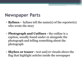 Newspaper Parts
• Bylines - bylines tell the name(s) of the reporter(s)
  who wrote the story

• Photograph and Cutlines - the cutline is a
  caption, usually found under or alongside the
  photograph and telling something about the
  photograph

• Skybox or teaser - text and/or visuals above the
  flag that highlight articles inside the newspaper
 