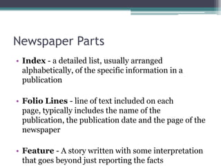 Newspaper Parts
• Index - a detailed list, usually arranged
  alphabetically, of the specific information in a
  publication

• Folio Lines - line of text included on each
  page, typically includes the name of the
  publication, the publication date and the page of the
  newspaper

• Feature - A story written with some interpretation
  that goes beyond just reporting the facts
 