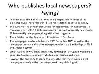 Who publishes local newspapers?
Paying?
• As I have used the Sunderland Echo as my inspiration for most of the
examples given I have researched into more detail about the company.
• The owner of The Sunderland Echo is Johnston Press. Johnston Press is a
company which sells 13 daily newspapers, 154 paid for weekly newspaper,
37 free weekly newspapers along with other magazines.
• The publisher for the Sunderland Echo is North East Press.
• The newspaper was founded on the 22nd December 1873 as well as this
newspaper there are also sister newspaper which are the Hartlepool Mail
and Shields Gazette.
• When looking at who could publish my newspaper I thought it would be a
good idea to chose a company which already had an audience.
• However the downside to doing this would be that there would a rival
newspaper already in the company you will be publishing with.
 