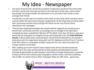 My Idea - Newspaper
• The types of stories that I would like to publish on daily basis would be those that evoke
the heart, stories that never get mention on the main parts of the news, stories about
how people are trying to better the world even if it is just within their street or even
amongst their friends.
• I would like to try the idea of a mention of the week of some kind, which would be where
a person within the local community get recognized for all the things they are doing within
their community and then they could get the chance to win one of prizes that is
advertised in the newspaper.
• I like the idea of getting the people who would read the magazine do actually want to
benefit their community and their surroundings and so I thought of the idea that if
somebody has been awarded the ‘Mention Of The Week’ more than 10 times in one year I
would like the newspaper to recognize this by nominating them into The Pride Of Britain
Awards. Unfortunately when researching this I found that the Daily Mirror are already in
association with this organization along with Lidl, ITV, Daybreak and the Prince’s Trust but I
think that if there is a newspaper already in place for this, this means that what I am
trying to achieve can be done.
• After reading up on some research about typical news stories and what would and
wouldn't be in the news and found that my idea would be something that wouldn’t
normally be generalized as news however I would like to change that because I would like
to step out of line from ordinary day newspapers and this means I will have something
else to offer my readers that no other newspaper today can offer them - good news.
 