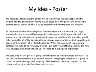My Idea - Poster
The main idea for making the poster will be to advertise the newspaper and the
website and the possibility of having a radio jingle also. The poster will also used to
advertise small stories of what is to be expected in the newspaper and website.
As the poster will be advertising both the newspaper and the website the target
audience for this poster will be ranging from the ages of 15-45 years old. I will try to
appeal to my target audience by using pull-quotes or headlines of a story that would
either appeal to all of the target audience or have a range of stories that would help to
appeal to the majority of my target audience. When choosing what to put on my
posters I will need to be very wary of what I put as they will attract people to the new
local newspaper and website and so I will need to make a good impression.
The colouring for this poster is going to be the same as the newspaper as I want it to
use the same conventions in all aspects of what I am going to create, so it is going to
consist of a white background, majority of the text been black and key parts of the
poster, such as big stories/masthead will be in red.
 