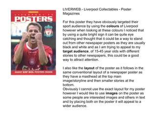 LIVERWEB - Liverpool Collectables - Poster
Magazines
For this poster they have obviously targeted their
sport audience by using the colours of Liverpool
however when looking at these colours I noticed that
by using a quite bright sign it can be quite eye
catching and thought that it could be a way to stand
out from other newspaper posters as they are usually
black and white and as I am trying to appeal to my
target audience, of 15-45 year olds with different
stories to other newspapers, this could be a good
way to attract attention.
I also like the layout of the poster as it follows in the
same conventional layout of a newspaper poster as
they have a masthead at the top main
image/storyline and then smaller stories at the
bottom.
Obviously I cannot use the exact layout for my poster
however I would like to use images on the poster as
some people are interested images and others in text
and by placing both on the poster it will appeal to a
wider audience.
 