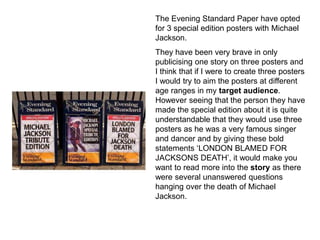 The Evening Standard Paper have opted
for 3 special edition posters with Michael
Jackson.
They have been very brave in only
publicising one story on three posters and
I think that if I were to create three posters
I would try to aim the posters at different
age ranges in my target audience.
However seeing that the person they have
made the special edition about it is quite
understandable that they would use three
posters as he was a very famous singer
and dancer and by giving these bold
statements ‘LONDON BLAMED FOR
JACKSONS DEATH’, it would make you
want to read more into the story as there
were several unanswered questions
hanging over the death of Michael
Jackson.
 