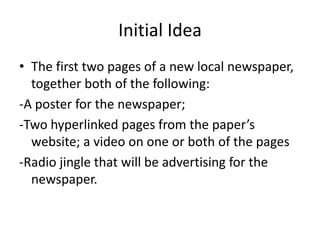 Initial Idea
• The first two pages of a new local newspaper,
together both of the following:
-A poster for the newspaper;
-Two hyperlinked pages from the paper’s
website; a video on one or both of the pages
-Radio jingle that will be advertising for the
newspaper.
 