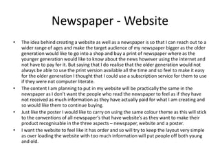 Newspaper - Website
• The idea behind creating a website as well as a newspaper is so that I can reach out to a
wider range of ages and make the target audience of my newspaper bigger as the older
generation would like to go into a shop and buy a print of newspaper where as the
younger generation would like to know about the news however using the internet and
not have to pay for it. But saying that I do realise that the older generation would not
always be able to use the print version available all the time and so feel to make it easy
for the older generation I thought that I could use a subscription service for them to use
if they were not computer literate.
• The content I am planning to put in my website will be practically the same in the
newspaper as I don’t want the people who read the newspaper to feel as if they have
not received as much information as they have actually paid for what I am creating and
so would like them to continue buying.
• Just like the poster I would like to carry on using the same colour theme as this will stick
to the conventions of all newspaper’s that have website’s as they want to make their
product recognisable in the three aspects – newspaper, website and a poster.
• I want the website to feel like it has order and so will try to keep the layout very simple
as over loading the website with too much information will put people off both young
and old.
 