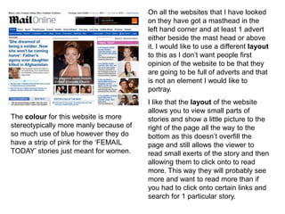 On all the websites that I have looked
on they have got a masthead in the
left hand corner and at least 1 advert
either beside the mast head or above
it. I would like to use a different layout
to this as I don’t want people first
opinion of the website to be that they
are going to be full of adverts and that
is not an element I would like to
portray.
I like that the layout of the website
allows you to view small parts of
stories and show a little picture to the
right of the page all the way to the
bottom as this doesn’t overfill the
page and still allows the viewer to
read small exerts of the story and then
allowing them to click onto to read
more. This way they will probably see
more and want to read more than if
you had to click onto certain links and
search for 1 particular story.
The colour for this website is more
stereotypically more manly because of
so much use of blue however they do
have a strip of pink for the ‘FEMAIL
TODAY’ stories just meant for women.
 