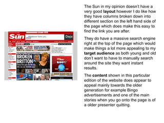 The Sun in my opinion doesn’t have a
very good layout however I do like how
they have columns broken down into
different section on the left hand side of
the page which does make this easy to
find the link you are after.
They do have a massive search engine
right at the top of the page which would
make things a lot more appealing to my
target audience as both young and old
don’t want to have to manually search
around the site they want instant
results.
The content shown in this particular
edition of the website does appear to
appeal mainly towards the older
generation for example Bingo
advertisements and one of the main
stories when you go onto the page is of
a older presenter quitting.
 