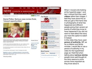 When I moved onto looking
at the hyperlink page 1 and
two I noticed that they used
videos rather than images. I
feel they have done this so
that you get a first hand view
in photographs of what has
happened and different
people giving their version od
events of what they know to
have happened if you did not
want to read ablout the story
you have the option to watch
it instead.
In this video they have used
person of authority, MP, as
he a children and family
minister. I would like to use a
person of authority in my
video for the hyperlinked
page as I feel that when
talking about serious stories
people more well thought of,
the story seems to come
across more important as
they know about it.
 