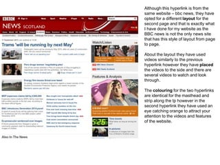 Although this hyperlink is from the
same website – bbc news, they have
opted for a different layout for the
second page and that is exactly what
I have done for my website as the
BBC news is not the only news site
that has this style of layout from page
to page.
About the layout they have used
videos similarly to the previous
hyperlink however they have placed
the videos to the side and there are
several videos to watch and look
through.
The colouring for the two hyperlinks
are identical for the masthead and
strip along the tp however in the
second hyperlink they have used an
eye catching orange to attract your
attention to the videos and features
of the website.
 