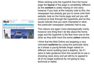 When clicking onto the hyperlink from the home
page the layout of the page is completely different
as the content is solely relying on one story
however if you look at the industry side to this, the
newspaper has already got you to come onto their
website, look on the home page and yet you still
continue to look through the hyperlinks and so this
would indicate that you were interested in what
this particular newspaper (website) had to say.
The colours are again more stereotypically manly
however one thing that I do like about the home
page and the hyperlink is the flow from one to the
other as they both have the same colour scheme.
I think that the Mail Online are targeting a very
narrowed audience by using this particular story
as it shows a young female singer naked on
different iconic building (and a dolphin). So if I
were to take guidance from this would be to use a
shocking news story and yet still try to appeal to
all of my target audience by not going to racy,
technical or dated.
 