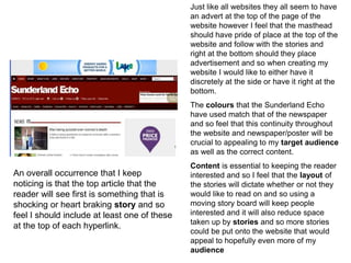 Just like all websites they all seem to have
an advert at the top of the page of the
website however I feel that the masthead
should have pride of place at the top of the
website and follow with the stories and
right at the bottom should they place
advertisement and so when creating my
website I would like to either have it
discretely at the side or have it right at the
bottom.
The colours that the Sunderland Echo
have used match that of the newspaper
and so feel that this continuity throughout
the website and newspaper/poster will be
crucial to appealing to my target audience
as well as the correct content.
Content is essential to keeping the reader
interested and so I feel that the layout of
the stories will dictate whether or not they
would like to read on and so using a
moving story board will keep people
interested and it will also reduce space
taken up by stories and so more stories
could be put onto the website that would
appeal to hopefully even more of my
audience
An overall occurrence that I keep
noticing is that the top article that the
reader will see first is something that is
shocking or heart braking story and so
feel I should include at least one of these
at the top of each hyperlink.
 