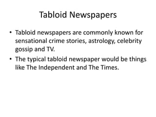Tabloid Newspapers
• Tabloid newspapers are commonly known for
sensational crime stories, astrology, celebrity
gossip and TV.
• The typical tabloid newspaper would be things
like The Independent and The Times.
 