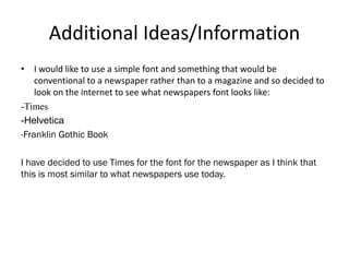 Additional Ideas/Information
• I would like to use a simple font and something that would be
conventional to a newspaper rather than to a magazine and so decided to
look on the internet to see what newspapers font looks like:
-Times
-Helvetica
-Franklin Gothic Book
I have decided to use Times for the font for the newspaper as I think that
this is most similar to what newspapers use today.
 