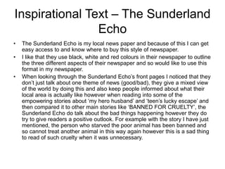 Inspirational Text – The Sunderland
Echo
• The Sunderland Echo is my local news paper and because of this I can get
easy access to and know where to buy this style of newspaper.
• I like that they use black, white and red colours in their newspaper to outline
the three different aspects of their newspaper and so would like to use this
format in my newspaper.
• When looking through the Sunderland Echo’s front pages I noticed that they
don’t just talk about one theme of news (good/bad), they give a mixed view
of the world by doing this and also keep people informed about what their
local area is actually like however when reading into some of the
empowering stories about ‘my hero husband’ and ‘teen’s lucky escape’ and
then compared it to other main stories like ‘BANNED FOR CRUELTY’, the
Sunderland Echo do talk about the bad things happening however they do
try to give readers a positive outlook. For example with the story I have just
mentioned, the person who starved the poor animal has been banned and
so cannot treat another animal in this way again however this is a sad thing
to read of such cruelty when it was unnecessary.
 
