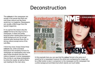 Deconstruction
The colours in this newspaper are
simple in the sense that there are
only three colours just like there
would be in a magazine. Newspapers
are usually a little longer than the
typical magazines.
In my opinion the reason why the
colour format is the way it is for a
newspaper, is black and white,
because when reading black text on a
white background you do not get
strained eyes because there are no
strong colours except some of the
sub-titles.
I think they have chosen these three
colours red, white and black
because of the simplicity format of a
newspaper as newspapers care more
about what storylines are than the
colours however in some newspapers
they do like to use large photographs
to entice the reader as well as there
sub heading for the main story.
In this example here you can see that the colour format is the same as it
would be for a newspaper however the white text overlapping the image can
be a little harder to see in comparison to the newspaper as the newspaper has
a white background and black text which stands out much better.
 