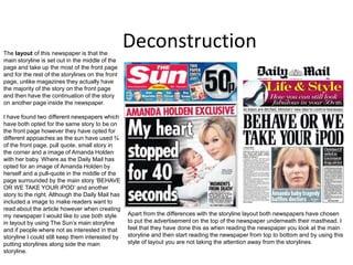 DeconstructionThe layout of this newspaper is that the
main storyline is set out in the middle of the
page and take up the most of the front page
and for the rest of the storylines on the front
page, unlike magazines they actually have
the majority of the story on the front page
and then have the continuation of the story
on another page inside the newspaper.
I have found two different newspapers which
have both opted for the same story to be on
the front page however they have opted for
different appoaches as the sun have used ¾
of the front page, pull quote, small story in
the corner and a image of Amanda Holden
with her baby. Where as the Daily Mail has
opted for an image of Amanda Holden by
herself and a pull-quote in the middle of the
page surrounded by the main story ‘BEHAVE
OR WE TAKE YOUR iPOD’ and another
story to the right. Although the Daily Mail has
included a image to make readers want to
read about the article however when creating
my newspaper I would like to use both style
in layout by using The Sun’s main storyline
and if people where not as interested in that
storyline I could still keep them interested by
putting storylines along side the main
storyline.
Apart from the differences with the storyline layout both newspapers have chosen
to put the advertisement on the top of the newspaper underneath their masthead. I
feel that they have done this as when reading the newspaper you look at the main
storyline and then start reading the newspaper from top to bottom and by using this
style of layout you are not taking the attention away from the storylines.
 